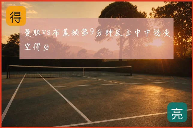 曼联vs布莱顿第9分钟反击中中场凌空得分