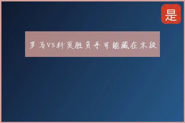 罗马vs科莫胜负手可能藏在末段